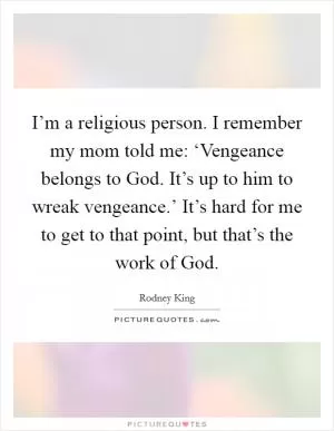 I’m a religious person. I remember my mom told me: ‘Vengeance belongs to God. It’s up to him to wreak vengeance.’ It’s hard for me to get to that point, but that’s the work of God Picture Quote #1