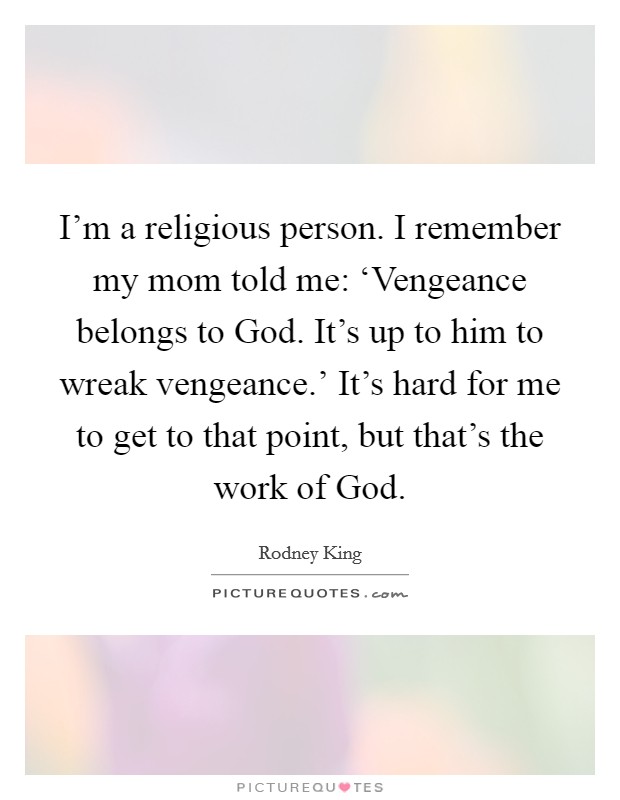 I'm a religious person. I remember my mom told me: ‘Vengeance belongs to God. It's up to him to wreak vengeance.' It's hard for me to get to that point, but that's the work of God. Picture Quote #1