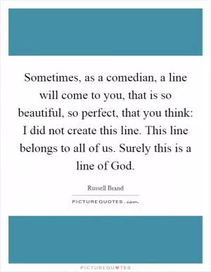 Sometimes, as a comedian, a line will come to you, that is so beautiful, so perfect, that you think: I did not create this line. This line belongs to all of us. Surely this is a line of God Picture Quote #1