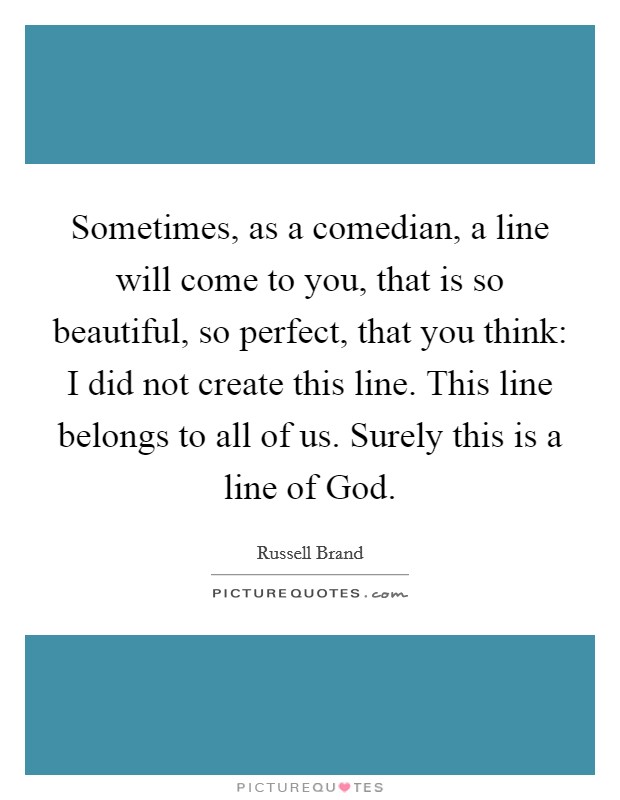 Sometimes, as a comedian, a line will come to you, that is so beautiful, so perfect, that you think: I did not create this line. This line belongs to all of us. Surely this is a line of God. Picture Quote #1