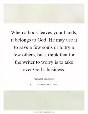 When a book leaves your hands, it belongs to God. He may use it to save a few souls or to try a few others, but I think that for the writer to worry is to take over God’s business Picture Quote #1