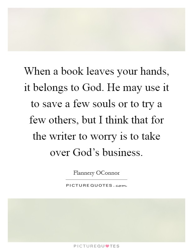 When a book leaves your hands, it belongs to God. He may use it to save a few souls or to try a few others, but I think that for the writer to worry is to take over God's business. Picture Quote #1