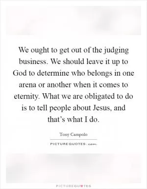 We ought to get out of the judging business. We should leave it up to God to determine who belongs in one arena or another when it comes to eternity. What we are obligated to do is to tell people about Jesus, and that’s what I do Picture Quote #1