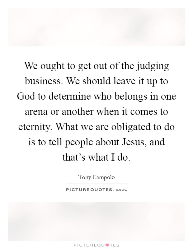 We ought to get out of the judging business. We should leave it up to God to determine who belongs in one arena or another when it comes to eternity. What we are obligated to do is to tell people about Jesus, and that's what I do. Picture Quote #1