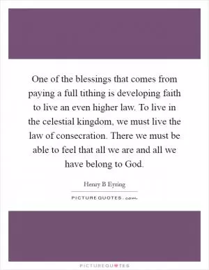 One of the blessings that comes from paying a full tithing is developing faith to live an even higher law. To live in the celestial kingdom, we must live the law of consecration. There we must be able to feel that all we are and all we have belong to God Picture Quote #1
