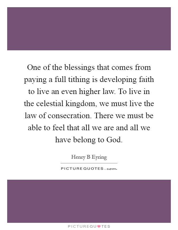 One of the blessings that comes from paying a full tithing is developing faith to live an even higher law. To live in the celestial kingdom, we must live the law of consecration. There we must be able to feel that all we are and all we have belong to God. Picture Quote #1