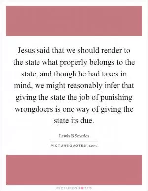 Jesus said that we should render to the state what properly belongs to the state, and though he had taxes in mind, we might reasonably infer that giving the state the job of punishing wrongdoers is one way of giving the state its due Picture Quote #1