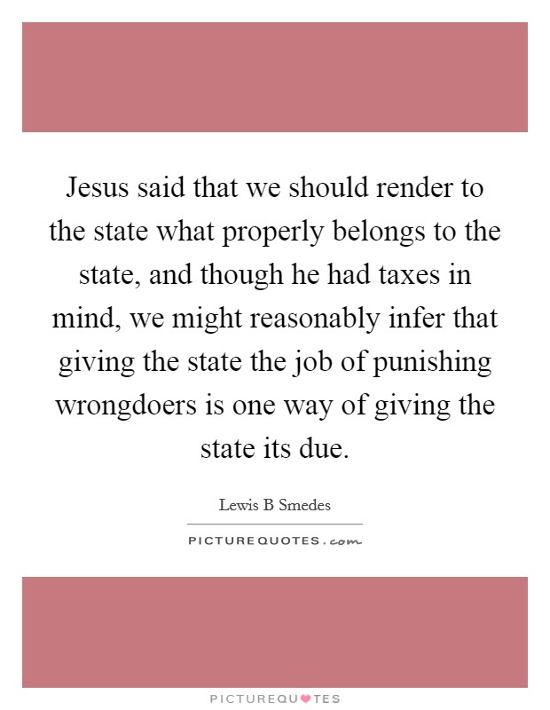Jesus said that we should render to the state what properly belongs to the state, and though he had taxes in mind, we might reasonably infer that giving the state the job of punishing wrongdoers is one way of giving the state its due. Picture Quote #1