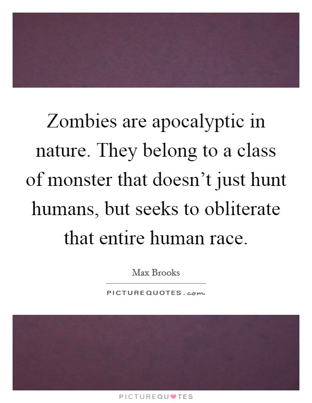 Zombies are apocalyptic in nature. They belong to a class of monster that doesn't just hunt humans, but seeks to obliterate that entire human race. Picture Quote #1