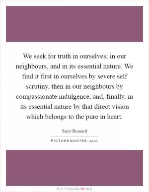 We seek for truth in ourselves; in our neighbours, and in its essential nature. We find it first in ourselves by severe self scrutiny, then in our neighbours by compassionate indulgence, and, finally, in its essential nature by that direct vision which belongs to the pure in heart Picture Quote #1