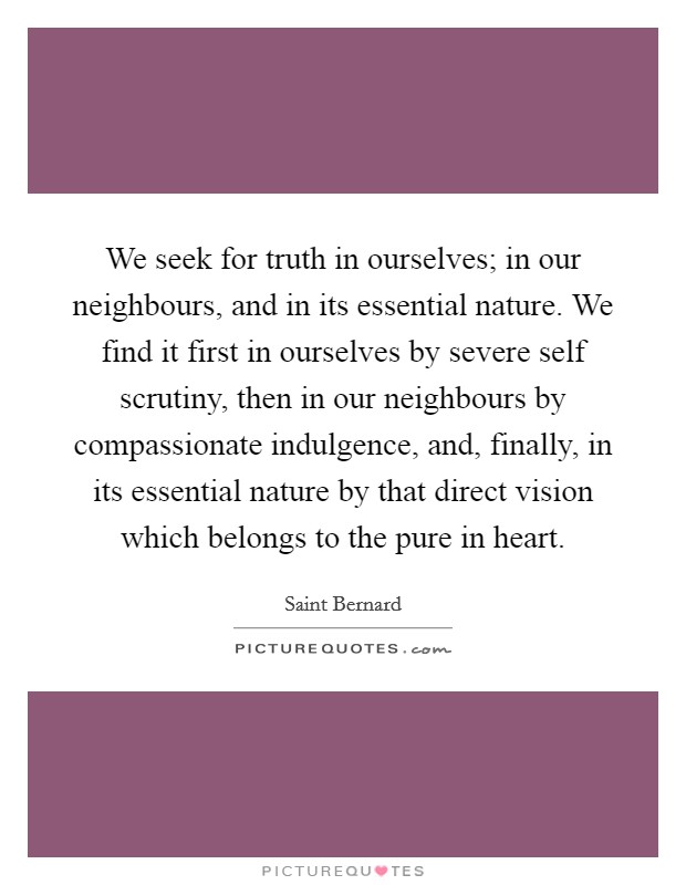 We seek for truth in ourselves; in our neighbours, and in its essential nature. We find it first in ourselves by severe self scrutiny, then in our neighbours by compassionate indulgence, and, finally, in its essential nature by that direct vision which belongs to the pure in heart. Picture Quote #1