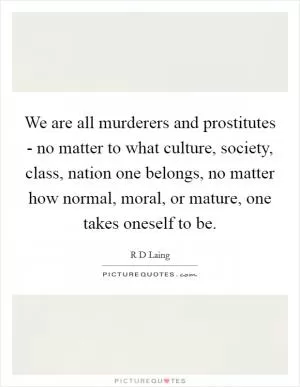 We are all murderers and prostitutes - no matter to what culture, society, class, nation one belongs, no matter how normal, moral, or mature, one takes oneself to be Picture Quote #1