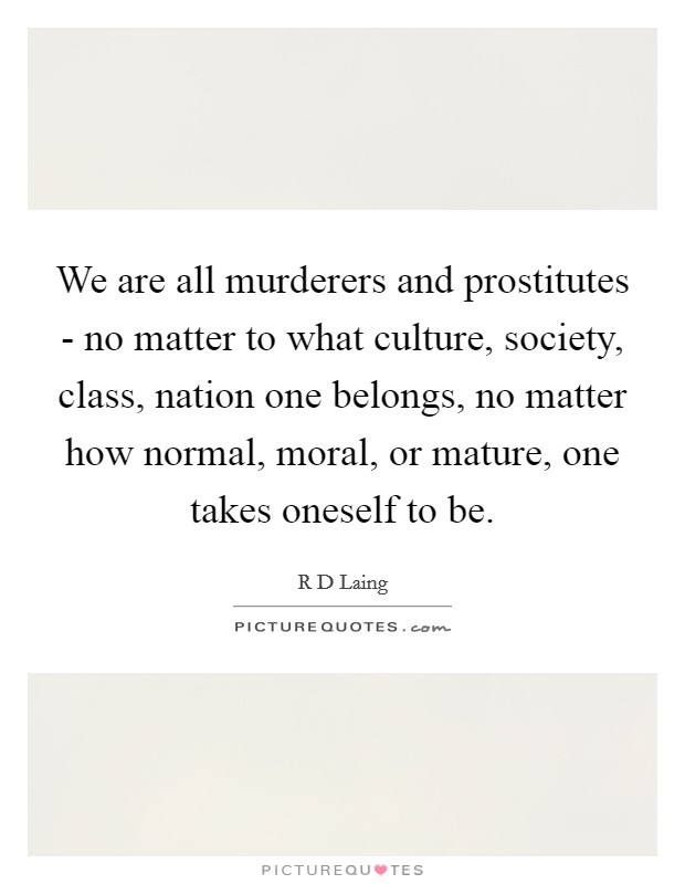 We are all murderers and prostitutes - no matter to what culture, society, class, nation one belongs, no matter how normal, moral, or mature, one takes oneself to be. Picture Quote #1