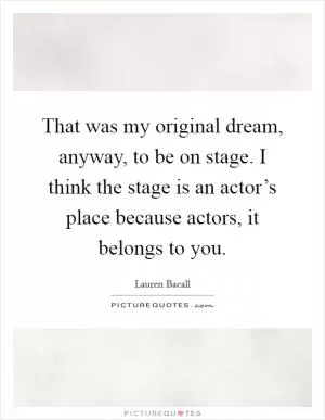 That was my original dream, anyway, to be on stage. I think the stage is an actor’s place because actors, it belongs to you Picture Quote #1