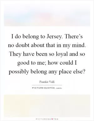 I do belong to Jersey. There’s no doubt about that in my mind. They have been so loyal and so good to me; how could I possibly belong any place else? Picture Quote #1
