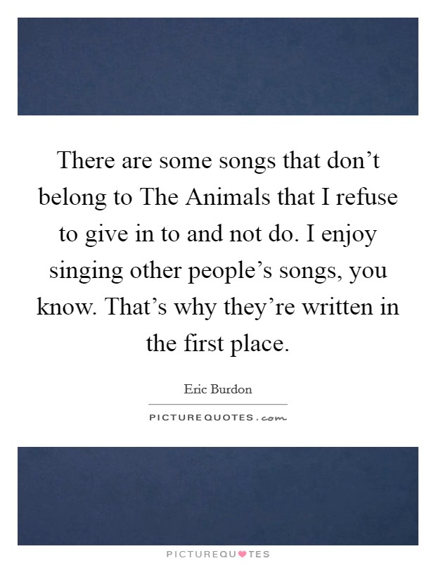 There are some songs that don't belong to The Animals that I refuse to give in to and not do. I enjoy singing other people's songs, you know. That's why they're written in the first place. Picture Quote #1