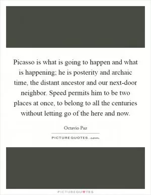 Picasso is what is going to happen and what is happening; he is posterity and archaic time, the distant ancestor and our next-door neighbor. Speed permits him to be two places at once, to belong to all the centuries without letting go of the here and now Picture Quote #1