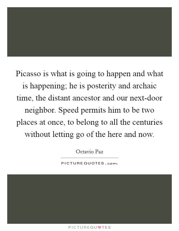 Picasso is what is going to happen and what is happening; he is posterity and archaic time, the distant ancestor and our next-door neighbor. Speed permits him to be two places at once, to belong to all the centuries without letting go of the here and now. Picture Quote #1