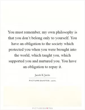 You must remember, my own philosophy is that you don’t belong only to yourself. You have an obligation to the society which protected you when you were brought into the world, which taught you, which supported you and nurtured you. You have an obligation to repay it Picture Quote #1
