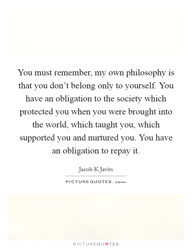 You must remember, my own philosophy is that you don't belong only to yourself. You have an obligation to the society which protected you when you were brought into the world, which taught you, which supported you and nurtured you. You have an obligation to repay it. Picture Quote #1