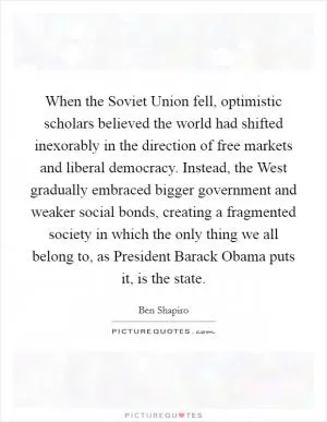 When the Soviet Union fell, optimistic scholars believed the world had shifted inexorably in the direction of free markets and liberal democracy. Instead, the West gradually embraced bigger government and weaker social bonds, creating a fragmented society in which the only thing we all belong to, as President Barack Obama puts it, is the state Picture Quote #1