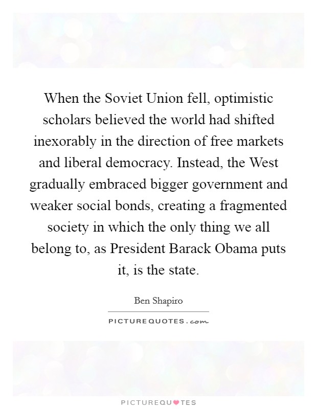When the Soviet Union fell, optimistic scholars believed the world had shifted inexorably in the direction of free markets and liberal democracy. Instead, the West gradually embraced bigger government and weaker social bonds, creating a fragmented society in which the only thing we all belong to, as President Barack Obama puts it, is the state. Picture Quote #1