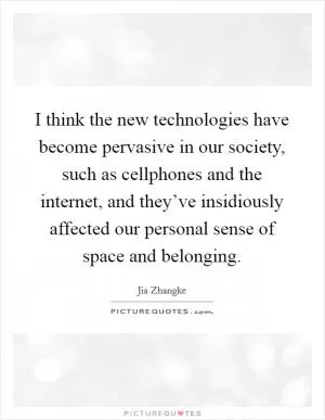 I think the new technologies have become pervasive in our society, such as cellphones and the internet, and they’ve insidiously affected our personal sense of space and belonging Picture Quote #1