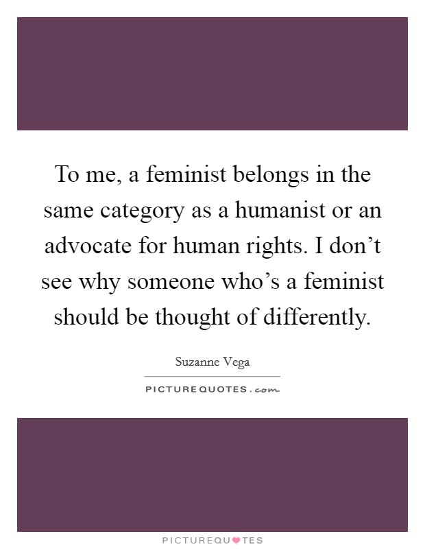 To me, a feminist belongs in the same category as a humanist or an advocate for human rights. I don't see why someone who's a feminist should be thought of differently. Picture Quote #1