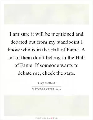 I am sure it will be mentioned and debated but from my standpoint I know who is in the Hall of Fame. A lot of them don’t belong in the Hall of Fame. If someone wants to debate me, check the stats Picture Quote #1