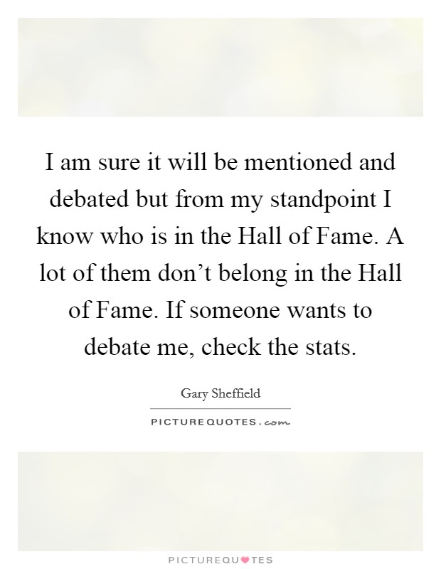 I am sure it will be mentioned and debated but from my standpoint I know who is in the Hall of Fame. A lot of them don't belong in the Hall of Fame. If someone wants to debate me, check the stats. Picture Quote #1