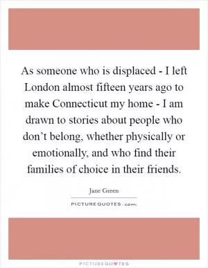 As someone who is displaced - I left London almost fifteen years ago to make Connecticut my home - I am drawn to stories about people who don’t belong, whether physically or emotionally, and who find their families of choice in their friends Picture Quote #1