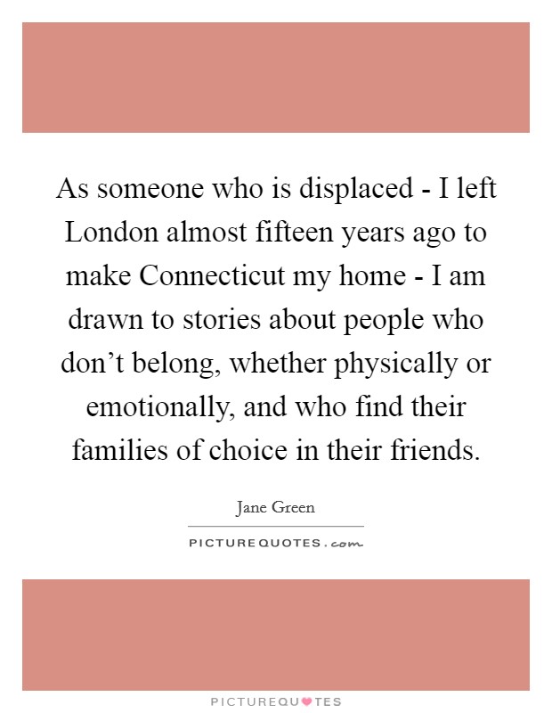 As someone who is displaced - I left London almost fifteen years ago to make Connecticut my home - I am drawn to stories about people who don't belong, whether physically or emotionally, and who find their families of choice in their friends. Picture Quote #1
