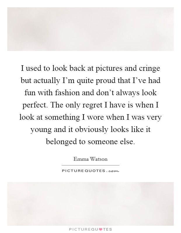 I used to look back at pictures and cringe but actually I'm quite proud that I've had fun with fashion and don't always look perfect. The only regret I have is when I look at something I wore when I was very young and it obviously looks like it belonged to someone else. Picture Quote #1