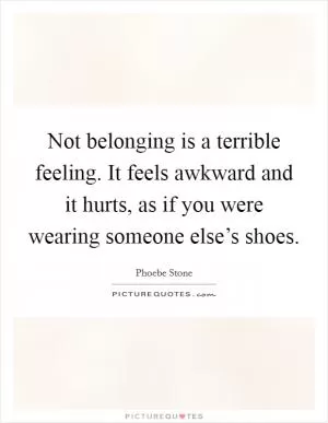 Not belonging is a terrible feeling. It feels awkward and it hurts, as if you were wearing someone else’s shoes Picture Quote #1