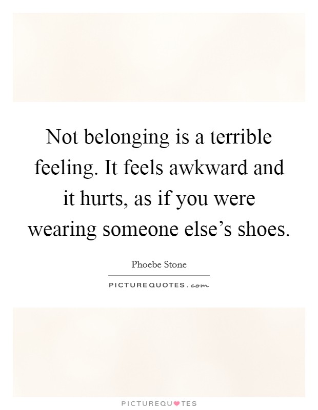 Not belonging is a terrible feeling. It feels awkward and it hurts, as if you were wearing someone else's shoes. Picture Quote #1