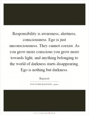 Responsibility is awareness, alertness, consciousness. Ego is just unconsciousness. They cannot coexist. As you grow more conscious you grow more towards light, and anything belonging to the world of darkness starts disappearing. Ego is nothing but darkness Picture Quote #1