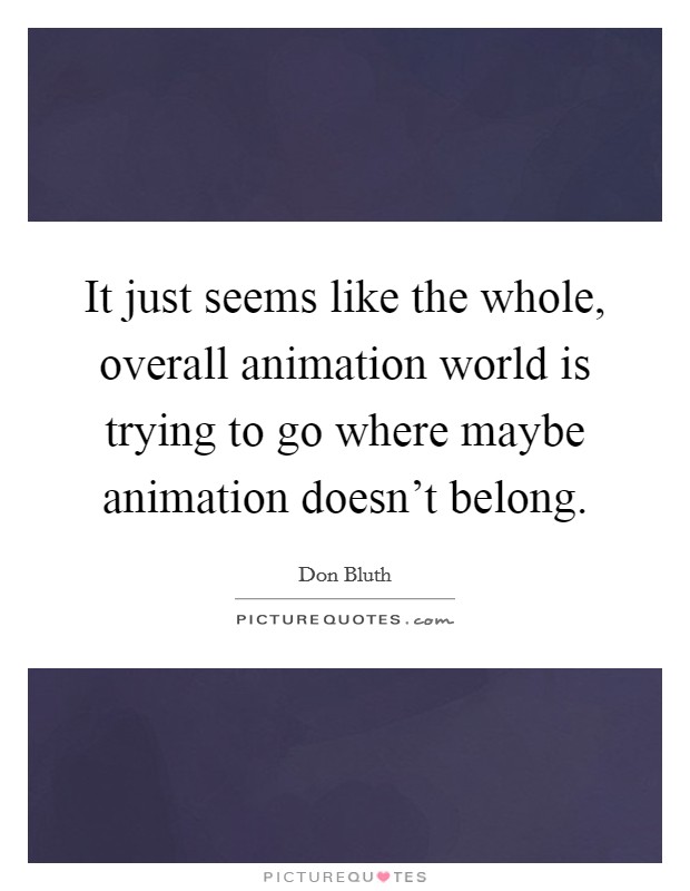 It just seems like the whole, overall animation world is trying to go where maybe animation doesn't belong. Picture Quote #1