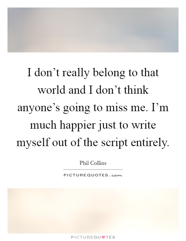 I don't really belong to that world and I don't think anyone's going to miss me. I'm much happier just to write myself out of the script entirely. Picture Quote #1