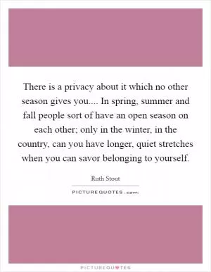 There is a privacy about it which no other season gives you.... In spring, summer and fall people sort of have an open season on each other; only in the winter, in the country, can you have longer, quiet stretches when you can savor belonging to yourself Picture Quote #1