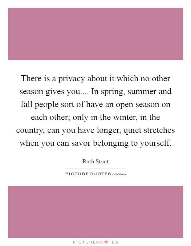 There is a privacy about it which no other season gives you.... In spring, summer and fall people sort of have an open season on each other; only in the winter, in the country, can you have longer, quiet stretches when you can savor belonging to yourself. Picture Quote #1