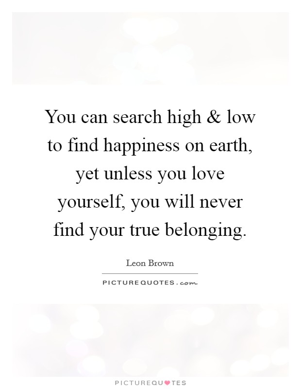 You can search high and low to find happiness on earth, yet unless you love yourself, you will never find your true belonging. Picture Quote #1
