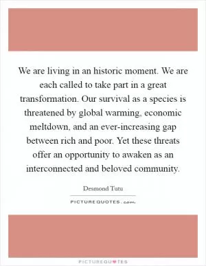We are living in an historic moment. We are each called to take part in a great transformation. Our survival as a species is threatened by global warming, economic meltdown, and an ever-increasing gap between rich and poor. Yet these threats offer an opportunity to awaken as an interconnected and beloved community Picture Quote #1
