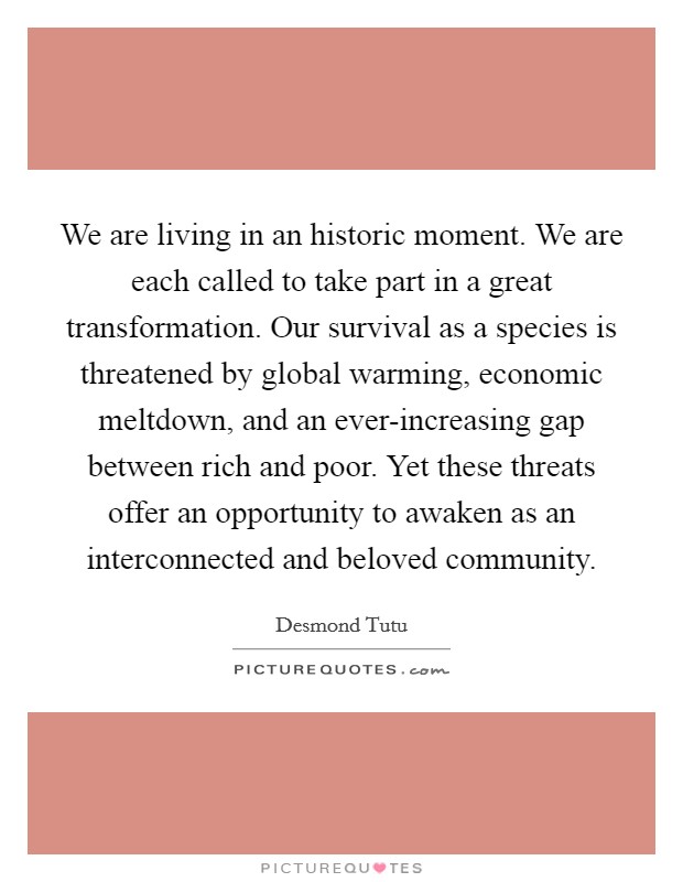 We are living in an historic moment. We are each called to take part in a great transformation. Our survival as a species is threatened by global warming, economic meltdown, and an ever-increasing gap between rich and poor. Yet these threats offer an opportunity to awaken as an interconnected and beloved community. Picture Quote #1