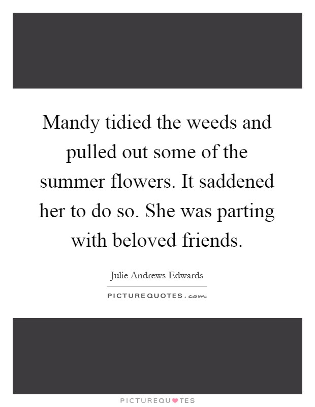 Mandy tidied the weeds and pulled out some of the summer flowers. It saddened her to do so. She was parting with beloved friends. Picture Quote #1
