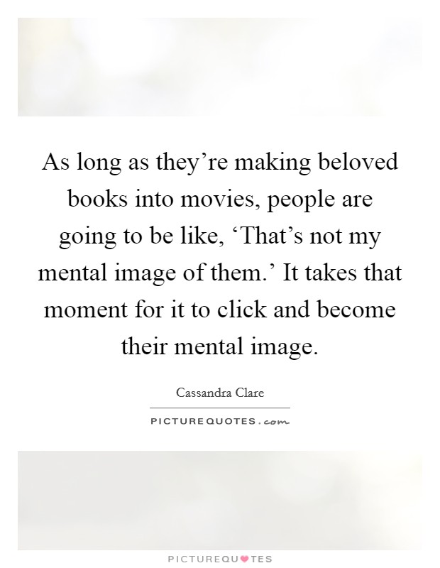 As long as they're making beloved books into movies, people are going to be like, ‘That's not my mental image of them.' It takes that moment for it to click and become their mental image. Picture Quote #1