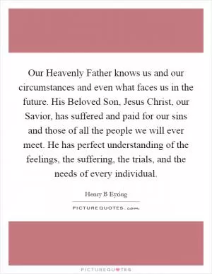 Our Heavenly Father knows us and our circumstances and even what faces us in the future. His Beloved Son, Jesus Christ, our Savior, has suffered and paid for our sins and those of all the people we will ever meet. He has perfect understanding of the feelings, the suffering, the trials, and the needs of every individual Picture Quote #1