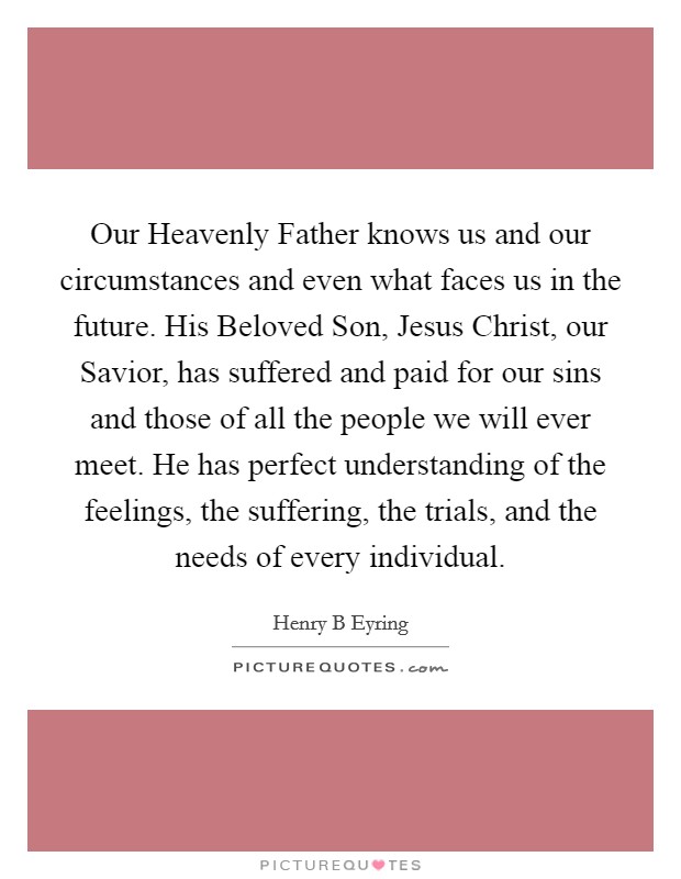 Our Heavenly Father knows us and our circumstances and even what faces us in the future. His Beloved Son, Jesus Christ, our Savior, has suffered and paid for our sins and those of all the people we will ever meet. He has perfect understanding of the feelings, the suffering, the trials, and the needs of every individual. Picture Quote #1