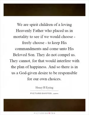 We are spirit children of a loving Heavenly Father who placed us in mortality to see if we would choose - freely choose - to keep His commandments and come unto His Beloved Son. They do not compel us. They cannot, for that would interfere with the plan of happiness. And so there is in us a God-given desire to be responsible for our own choices Picture Quote #1
