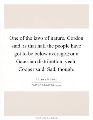 One of the laws of nature, Gordon said, is that half the people have got to be below average.For a Gaussian distribution, yeah, Cooper said. Sad, though Picture Quote #1