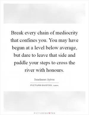 Break every chain of mediocrity that confines you. You may have begun at a level below average, but dare to leave that side and paddle your steps to cross the river with honours Picture Quote #1